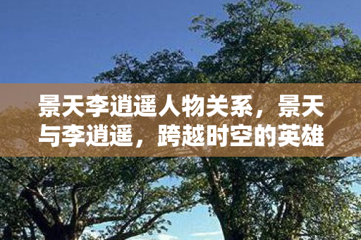 景天李逍遥人物关系，景天与李逍遥，跨越时空的英雄传奇