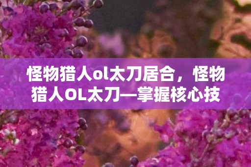 怪物猎人ol太刀居合,怪物猎人OL太刀—掌握核心技巧,轻松驾驭战场利器 怪物猎人ol太刀居合,怪物猎人OL太刀—掌握核心技巧,轻松驾驭战场利器