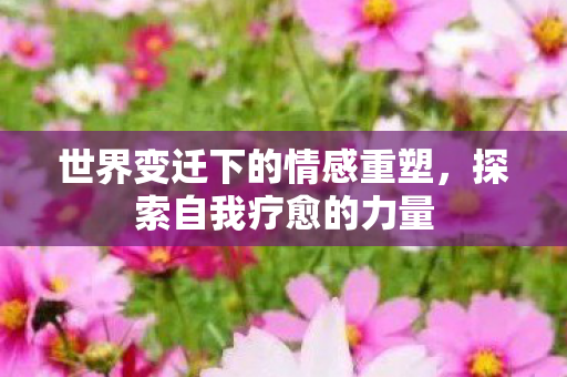 世界变迁下的情感重塑,探索自我疗愈的力量 世界变迁下的情感重塑,探索自我疗愈的力量