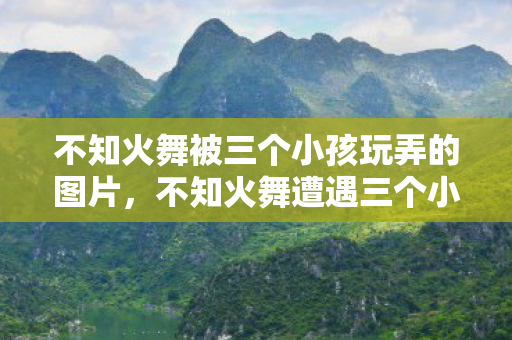 不知火舞被三个小孩玩弄的图片，不知火舞遭遇三个小鬼的挑战