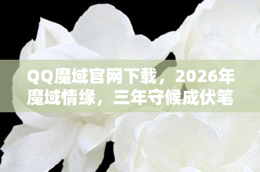 QQ魔域官网下载，2026年魔域情缘，三年守候成伏笔，凌晨对话鼻一酸