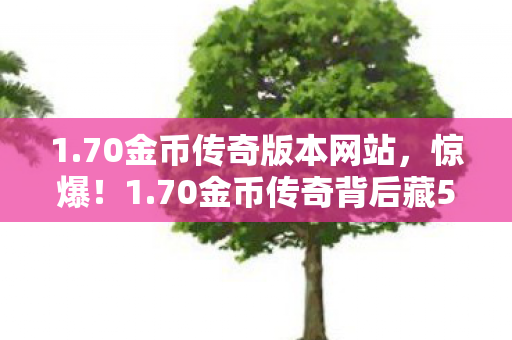 1.70金币传奇版本网站，惊爆！1.70金币传奇背后藏500万隐情，真相让人吓一跳！