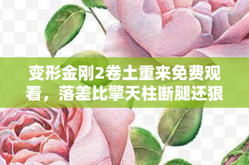变形金刚2卷土重来免费观看,落差比擎天柱断腿还狠!真相是,笑着骂完,哭着上线 变形金刚2卷土重来免费观看,落差比擎天柱断腿还狠!真相是,笑着骂完,哭着上线