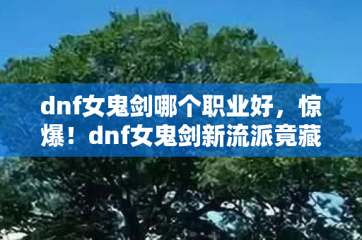 dnf女鬼剑哪个职业好，惊爆！dnf女鬼剑新流派竟藏3大逆天神技，你竟还没解锁？