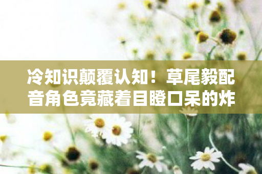 冷知识颠覆认知！草尾毅配音角色竟藏着目瞪口呆的炸弹级设计
