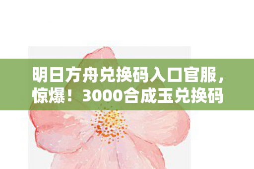 明日方舟兑换码入口官服，惊爆！3000合成玉兑换码背后隐情，老兵掀桌吓一跳！