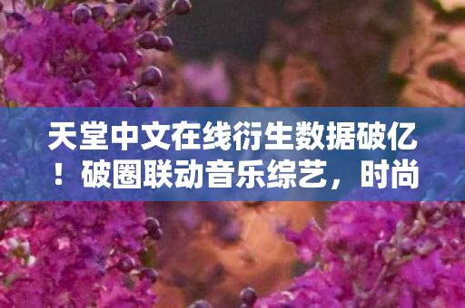 天堂中文在线衍生数据破亿！破圈联动音乐综艺，时尚圈意想不到新玩法