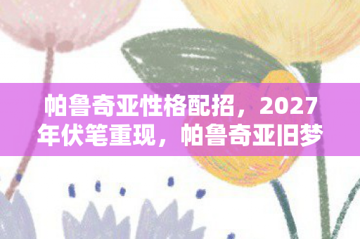 帕鲁奇亚性格配招，2027年伏笔重现，帕鲁奇亚旧梦回溯，鼻子一酸忆往昔