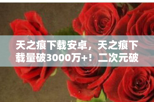 天之痕下载安卓,天之痕下载量破3000万+!二次元破圈到殡葬业,我的钱包在棺材里开派对 天之痕下载安卓,天之痕下载量破3000万+!二次元破圈到殡葬业,我的钱包在棺材里开派对