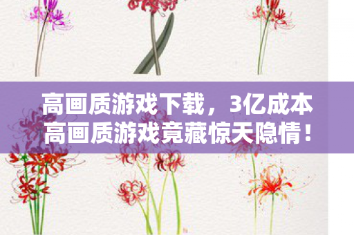 高画质游戏下载，3亿成本高画质游戏竟藏惊天隐情！会议室吵翻天真相让人吓一跳