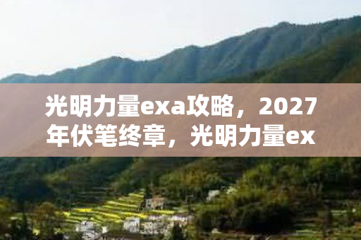 光明力量exa攻略，2027年伏笔终章，光明力量exa里那些别走，让我鼻子一酸