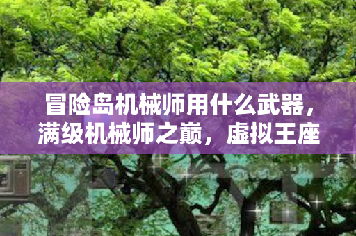 冒险岛机械师用什么武器,满级机械师之巅,虚拟王座与现实深渊的灵魂悖论 冒险岛机械师用什么武器,满级机械师之巅,虚拟王座与现实深渊的灵魂悖论