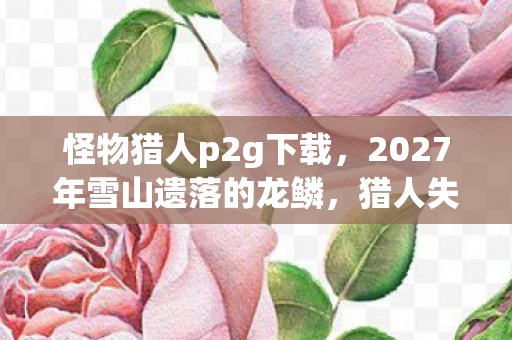 怪物猎人p2g下载，2027年雪山遗落的龙鳞，猎人失踪案背后的毛骨悚然献祭仪式