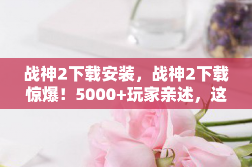 战神2下载安装,战神2下载惊爆!5000+玩家亲述,这疑点让我绷不住了! 战神2下载安装,战神2下载惊爆!5000+玩家亲述,这疑点让我绷不住了!