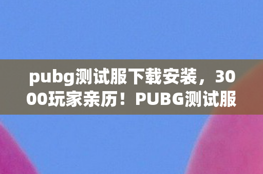 pubg测试服下载安装,3000玩家亲历!PUBG测试服下载疑云,这bug是来搞笑的?绷不住了! pubg测试服下载安装,3000玩家亲历!PUBG测试服下载疑云,这bug是来搞笑的?绷不住了!
