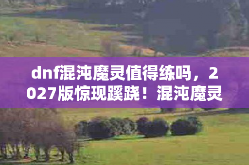 dnf混沌魔灵值得练吗，2027版惊现蹊跷！混沌魔灵竟成版本弃子？老玩家泪目