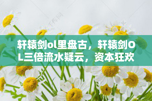 轩辕剑ol里盘古，轩辕剑OL三倍流水疑云，资本狂欢背后，谁让玩家心寒彻骨？