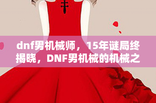 dnf男机械师,15年谜局终揭晓,DNF男机械的机械之心为何泪目长鸣? dnf男机械师,15年谜局终揭晓,DNF男机械的机械之心为何泪目长鸣?