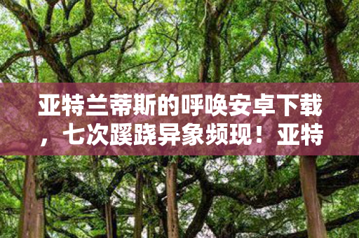 亚特兰蒂斯的呼唤安卓下载,七次蹊跷异象频现!亚特兰蒂斯呼唤背后,真相让人后背发凉 亚特兰蒂斯的呼唤安卓下载,七次蹊跷异象频现!亚特兰蒂斯呼唤背后,真相让人后背发凉