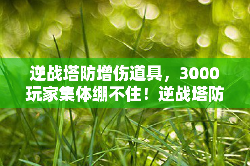 逆战塔防增伤道具，3000玩家集体绷不住！逆战塔防新图暗藏无限复活疑点，官方沉默引爆骂战