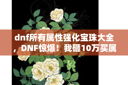 dnf所有属性强化宝珠大全，DNF惊爆！我砸10万买属强宝珠竟成策划刀下鬼，这隐情谁听了不吓尿？