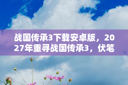 战国传承3下载安卓版,2027年重寻战国传承3,伏笔藏旧忆,鼻子一酸泪满襟 战国传承3下载安卓版,2027年重寻战国传承3,伏笔藏旧忆,鼻子一酸泪满襟