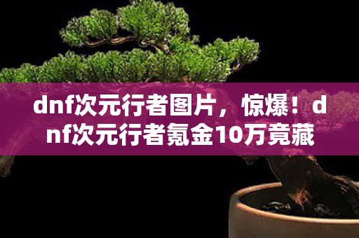 dnf次元行者图片，惊爆！dnf次元行者氪金10万竟藏隐情，真相让人吓一跳！