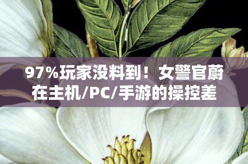 97%玩家没料到！女警官蔚在主机/PC/手游的操控差距竟差出3个次元