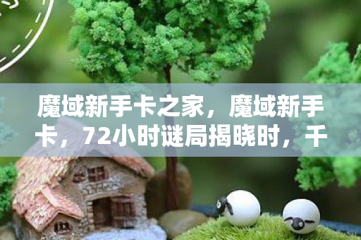 魔域新手卡之家，魔域新手卡，72小时谜局揭晓时，千万玩家泪目于数据坟场