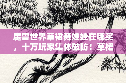 魔兽世界草裙舞娃娃在哪买,十万玩家集体破防!草裙舞娃娃藏身之谜竟让全服陷入疯狂 魔兽世界草裙舞娃娃在哪买,十万玩家集体破防!草裙舞娃娃藏身之谜竟让全服陷入疯狂