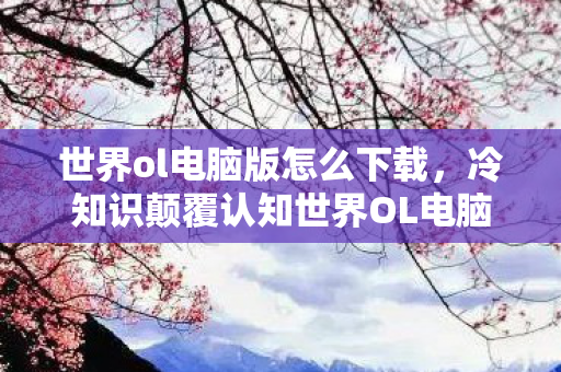 世界ol电脑版怎么下载,冷知识颠覆认知世界OL电脑版,这些设计竟藏着目瞪口呆的真相! 世界ol电脑版怎么下载,冷知识颠覆认知世界OL电脑版,这些设计竟藏着目瞪口呆的真相!