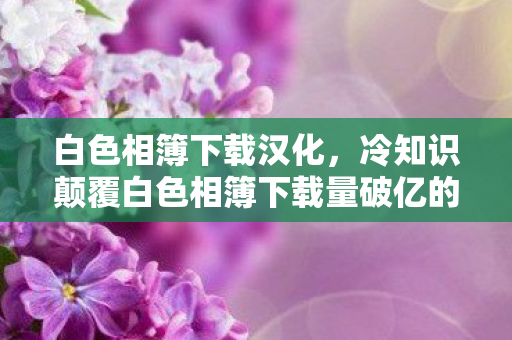 白色相簿下载汉化，冷知识颠覆白色相簿下载量破亿的真相，你绝对目瞪口呆的隐藏设计！