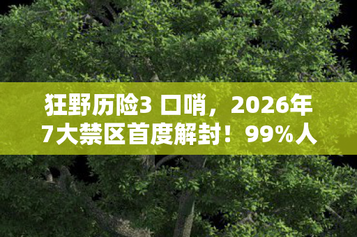 狂野历险3 口哨，2026年7大禁区首度解封！99%人不知的致命狂野真相即将揭晓