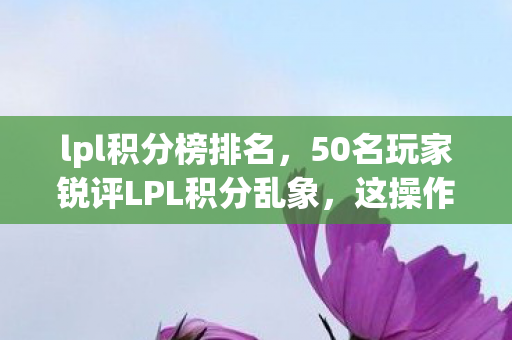lpl积分榜排名，50名玩家锐评LPL积分乱象，这操作是AI代打？我当场绷不住了！