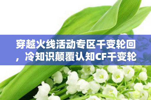 穿越火线活动专区千变轮回，冷知识颠覆认知CF千变轮回暗藏目瞪口呆的数学陷阱，你的抽奖概率被伪随机操控了？
