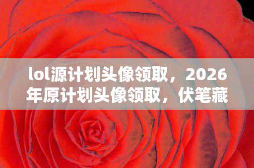 lol源计划头像领取,2026年原计划头像领取,伏笔藏了十年,看到时鼻子一酸 lol源计划头像领取,2026年原计划头像领取,伏笔藏了十年,看到时鼻子一酸