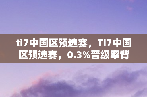 ti7中国区预选赛,TI7中国区预选赛,0.3%晋级率背后,资本撤退的狂欢与老将复活的暴利密码 ti7中国区预选赛,TI7中国区预选赛,0.3%晋级率背后,资本撤退的狂欢与老将复活的暴利密码