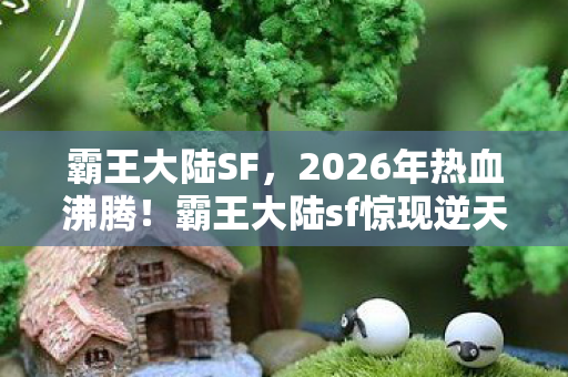 霸王大陆SF，2026年热血沸腾！霸王大陆sf惊现逆天秘宝，谁能称霸？
