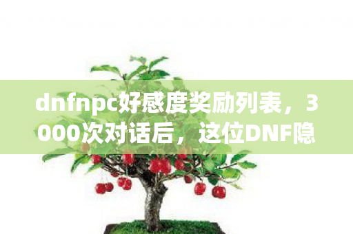 dnfnpc好感度奖励列表，3000次对话后，这位DNF隐藏NPC竟让百万玩家集体破防？