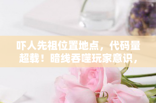 吓人先祖位置地点,代码量超载!暗线吞噬玩家意识,头皮发麻的先祖坐标正在量子坍缩 吓人先祖位置地点,代码量超载!暗线吞噬玩家意识,头皮发麻的先祖坐标正在量子坍缩