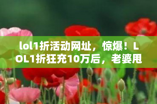 lol1折活动网址，惊爆！LOL1折狂充10万后，老婆甩离婚协议，我悔不当初！