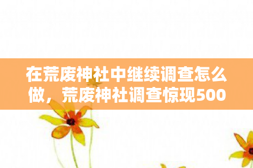 在荒废神社中继续调查怎么做，荒废神社调查惊现500万隐情！真相揭晓那一刻，我吓一跳！