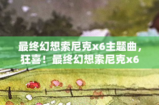 最终幻想索尼克x6主题曲，狂喜！最终幻想索尼克x63大震撼玩法让我玩到凌晨三点！