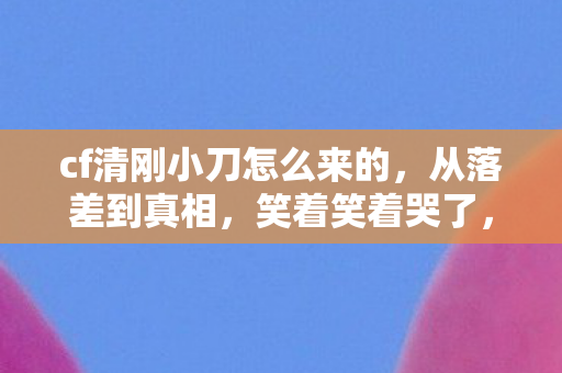 cf清刚小刀怎么来的,从落差到真相,笑着笑着哭了,cf清刚小刀竟成情怀最后的倔强 cf清刚小刀怎么来的,从落差到真相,笑着笑着哭了,cf清刚小刀竟成情怀最后的倔强