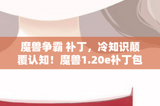 魔兽争霸 补丁，冷知识颠覆认知！魔兽1.20e补丁包竟藏目瞪口呆的十年谎言