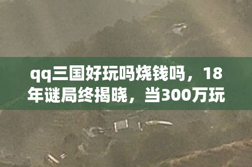 qq三国好玩吗烧钱吗,18年谜局终揭晓,当300万玩家数据死亡时,谁在泪目? qq三国好玩吗烧钱吗,18年谜局终揭晓,当300万玩家数据死亡时,谁在泪目?