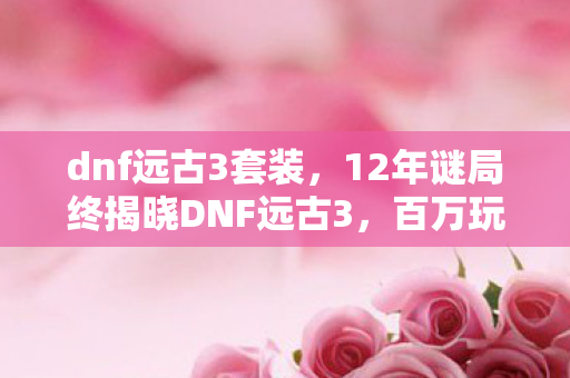 dnf远古3套装,12年谜局终揭晓DNF远古3,百万玩家死亡时间线,泪目真相竟是…… dnf远古3套装,12年谜局终揭晓DNF远古3,百万玩家死亡时间线,泪目真相竟是……