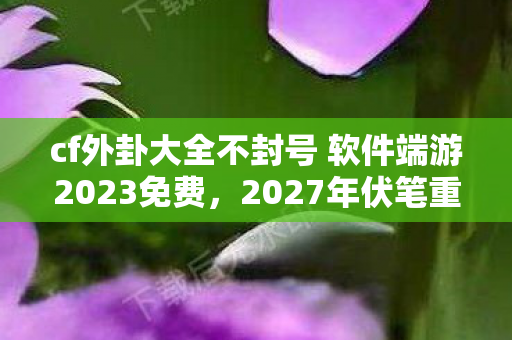 cf外卦大全不封号 软件端游2023免费，2027年伏笔重现，CF旧情如刀，鼻子一酸忆往昔