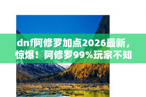 dnf阿修罗加点2026最新，惊爆！阿修罗99%玩家不知的加点秘术，伤害飙升300%？