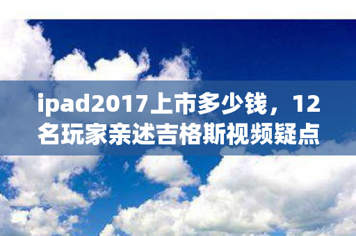 ipad2017上市多少钱,12名玩家亲述吉格斯视频疑点,绷不住!网吧里的泪与笑大揭秘 ipad2017上市多少钱,12名玩家亲述吉格斯视频疑点,绷不住!网吧里的泪与笑大揭秘